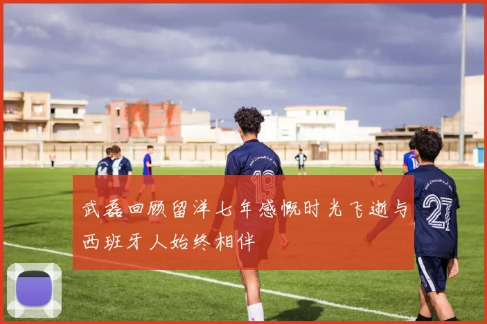 武磊回顾留洋七年感慨时光飞逝与西班牙人始终相伴