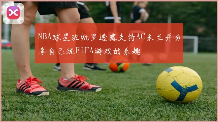 NBA球星班凯罗透露支持AC米兰并分享自己玩FIFA游戏的乐趣