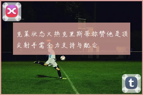 克莱状态火热克里斯蒂称赞他是顶尖射手需全力支持与配合