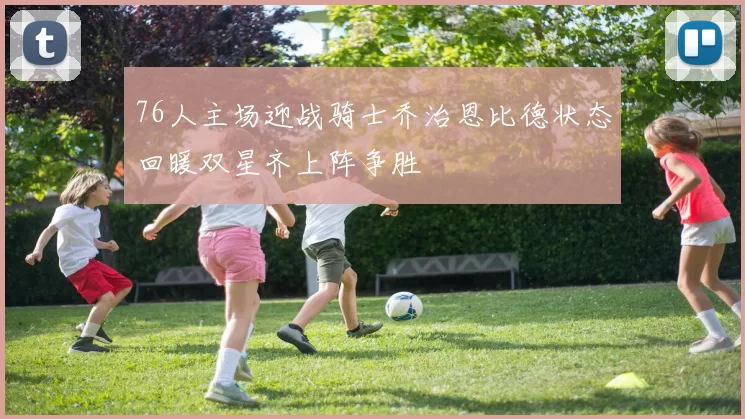 76人主场迎战骑士乔治恩比德状态回暖双星齐上阵争胜